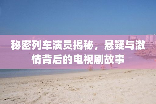 秘密列车演员揭秘，悬疑与激情背后的电视剧故事
