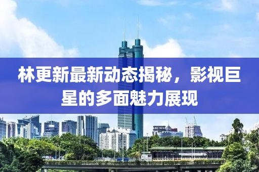 林更新最新动态揭秘，影视巨星的多面魅力展现