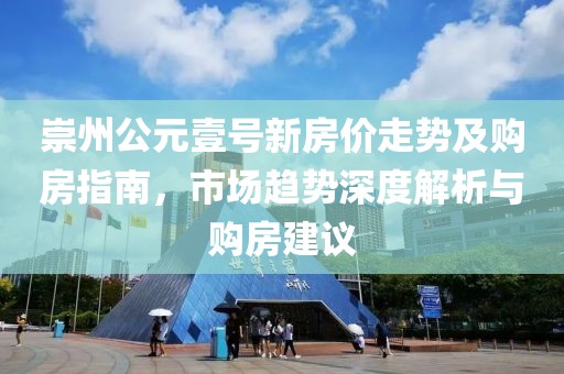 崇州公元壹号新房价走势及购房指南，市场趋势深度解析与购房建议