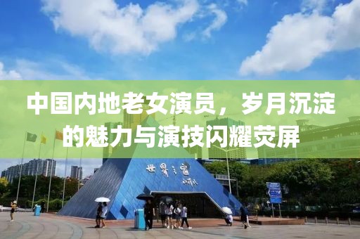 中国内地老女演员，岁月沉淀的魅力与演技闪耀荧屏