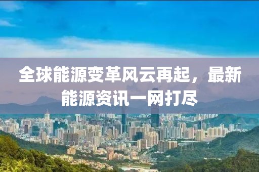 全球能源变革风云再起，最新能源资讯一网打尽