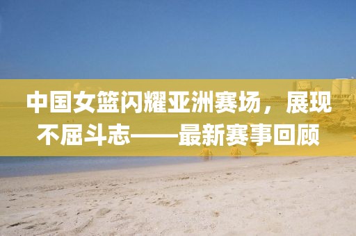 中国女篮闪耀亚洲赛场，展现不屈斗志——最新赛事回顾
