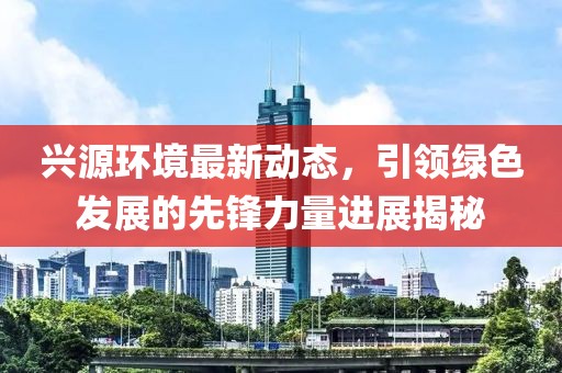 兴源环境最新动态，引领绿色发展的先锋力量进展揭秘