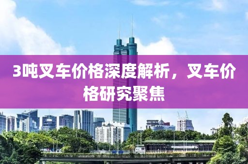 3吨叉车价格深度解析，叉车价格研究聚焦