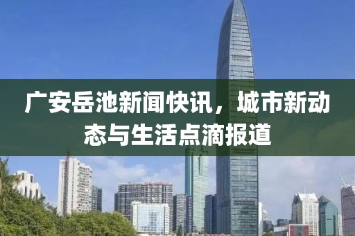 广安岳池新闻快讯，城市新动态与生活点滴报道