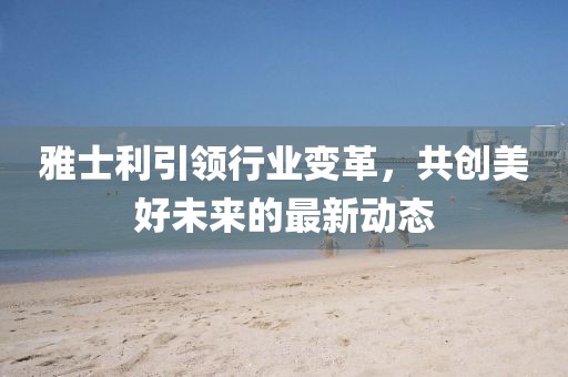 雅士利引领行业变革，共创美好未来的最新动态