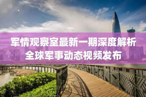 军情观察室最新一期深度解析全球军事动态视频发布