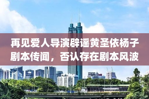 再见爱人导演辟谣黄圣依杨子剧本传闻，否认存在剧本风波