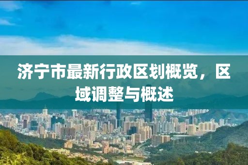 济宁市最新行政区划概览，区域调整与概述