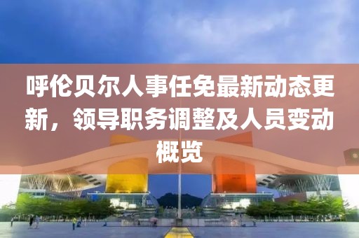 呼伦贝尔人事任免最新动态更新，领导职务调整及人员变动概览