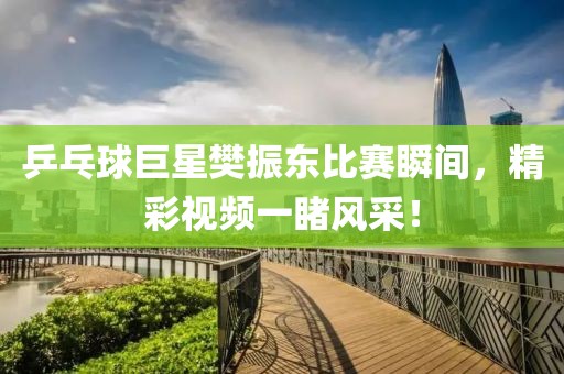 乒乓球巨星樊振东比赛瞬间，精彩视频一睹风采！