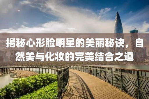 揭秘心形脸明星的美丽秘诀，自然美与化妆的完美结合之道