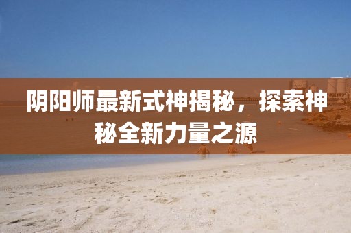 阴阳师最新式神揭秘，探索神秘全新力量之源
