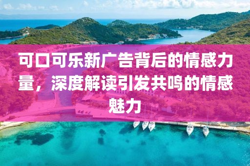 可口可乐新广告背后的情感力量，深度解读引发共鸣的情感魅力