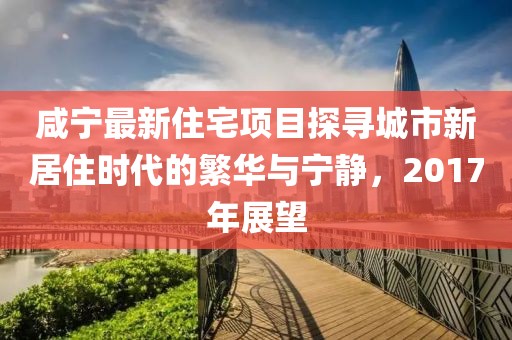 咸宁最新住宅项目探寻城市新居住时代的繁华与宁静，2017年展望