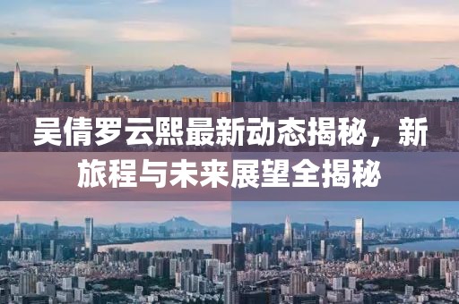 吴倩罗云熙最新动态揭秘，新旅程与未来展望全揭秘