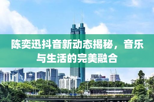 陈奕迅抖音新动态揭秘，音乐与生活的完美融合