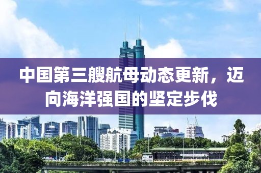 中国第三艘航母动态更新，迈向海洋强国的坚定步伐