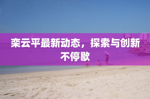 栾云平最新动态，探索与创新不停歇