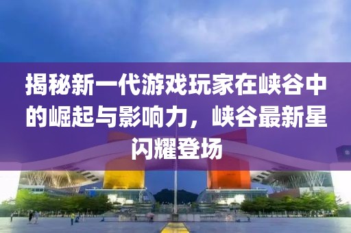 揭秘新一代游戏玩家在峡谷中的崛起与影响力，峡谷最新星闪耀登场