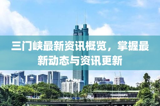 三门峡最新资讯概览，掌握最新动态与资讯更新