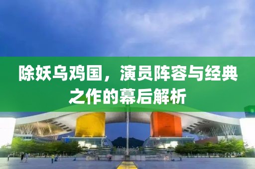 除妖乌鸡国，演员阵容与经典之作的幕后解析