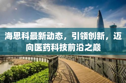 海思科最新动态，引领创新，迈向医药科技前沿之巅