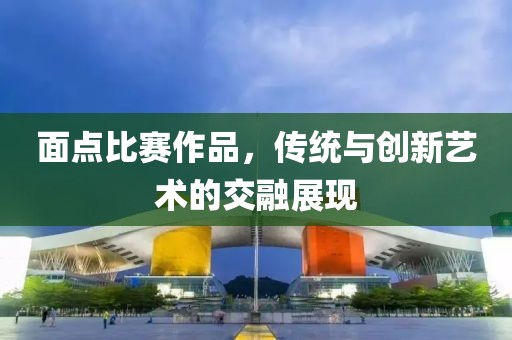 面点比赛作品，传统与创新艺术的交融展现