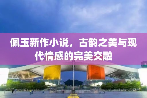 佩玉新作小说，古韵之美与现代情感的完美交融