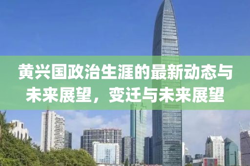 黄兴国政治生涯的最新动态与未来展望，变迁与未来展望