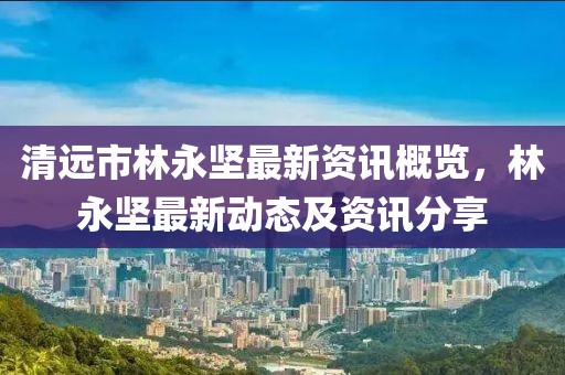 清远市林永坚最新资讯概览，林永坚最新动态及资讯分享