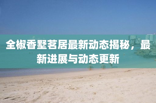 全椒香墅茗居最新动态揭秘，最新进展与动态更新