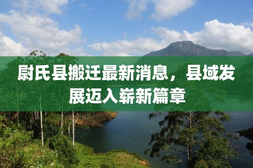 尉氏县搬迁最新消息，县域发展迈入崭新篇章