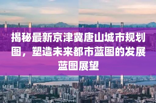 揭秘最新京津冀唐山城市规划图，塑造未来都市蓝图的发展蓝图展望