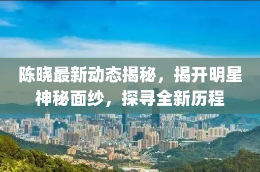陈晓最新动态揭秘，揭开明星神秘面纱，探寻全新历程