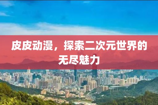 皮皮动漫，探索二次元世界的无尽魅力