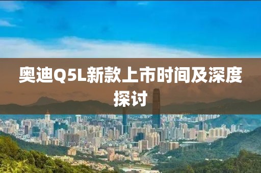 奥迪Q5L新款上市时间及深度探讨