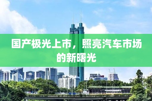 国产极光上市，照亮汽车市场的新曙光