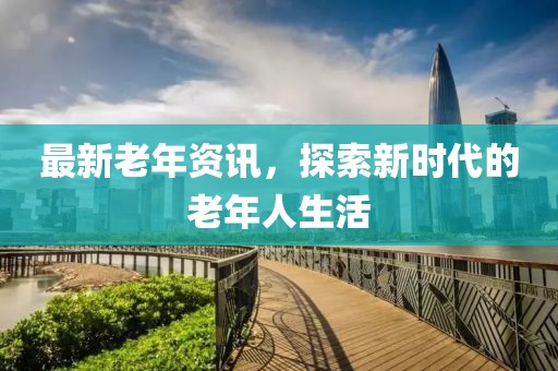 最新老年资讯，探索新时代的老年人生活