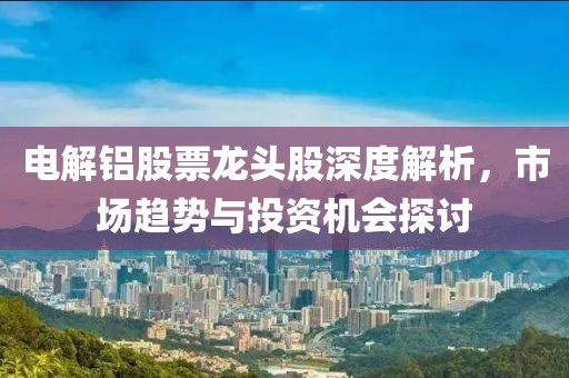 电解铝股票龙头股深度解析，市场趋势与投资机会探讨