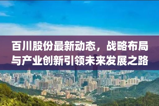 百川股份最新动态，战略布局与产业创新引领未来发展之路
