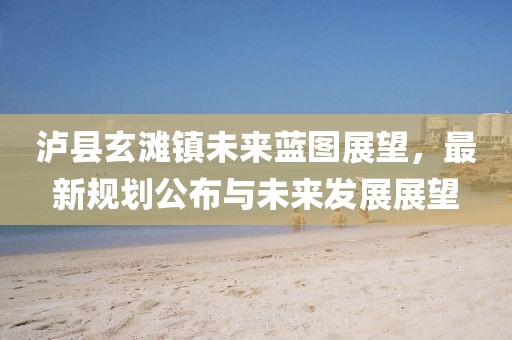 泸县玄滩镇未来蓝图展望，最新规划公布与未来发展展望