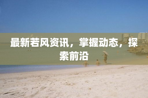 最新若风资讯，掌握动态，探索前沿