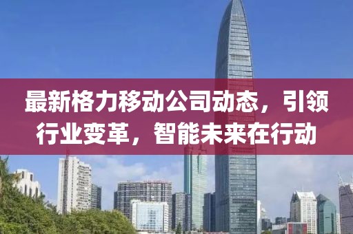 最新格力移动公司动态，引领行业变革，智能未来在行动