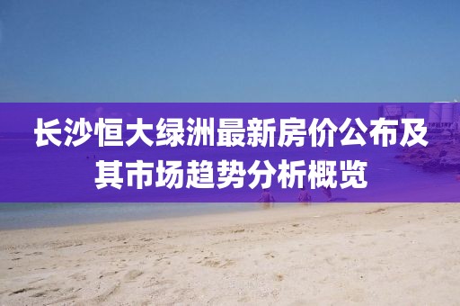 长沙恒大绿洲最新房价公布及其市场趋势分析概览