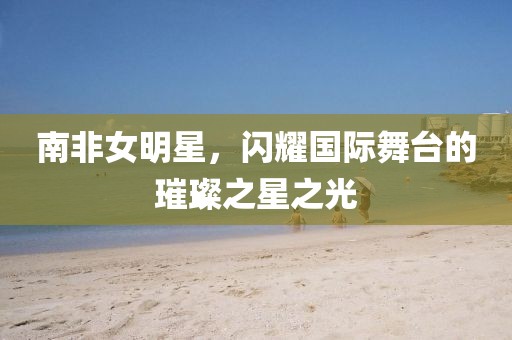南非女明星，闪耀国际舞台的璀璨之星之光