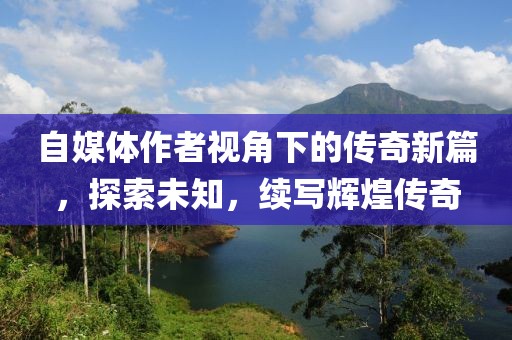 自媒体作者视角下的传奇新篇，探索未知，续写辉煌传奇