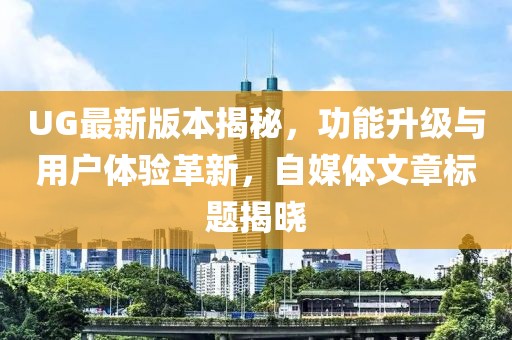 UG最新版本揭秘，功能升级与用户体验革新，自媒体文章标题揭晓