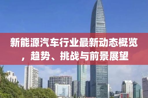 新能源汽车行业最新动态概览，趋势、挑战与前景展望