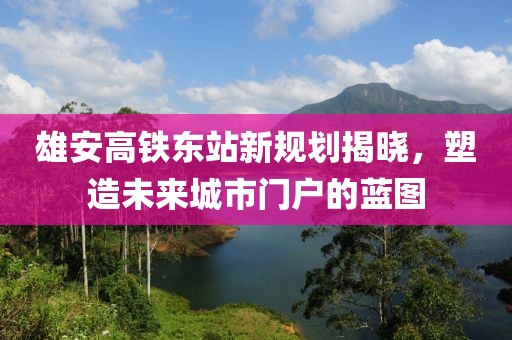 雄安高铁东站新规划揭晓，塑造未来城市门户的蓝图